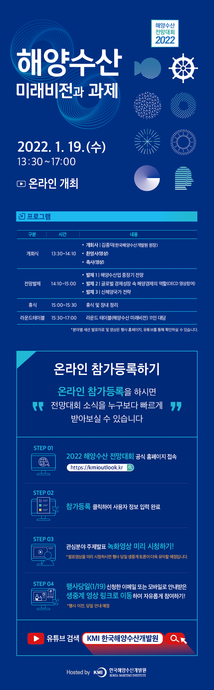 해양수산 전망대회 2022 해양수산 미래비전과 과제 2022. 1. 19.(수) 13:30~17:00 온라인 개최 프로그램 구분 시간 내용 개회식 13:30~14:10 ·개회사 김종덕(한국해양수산개발원 원장) ·환영사(영상) ·축사(영상) 전망발제 14:10~15:00 ·발제1 해양수산업 중장기 전망 ·발제2 글로벌 경제성장 속 해양경제의 역할(OECD 영상참여) ·발제3 신해양국가 전략 휴식 15:00~15:30 휴식 및 장내 정리 라운드테이블 15:30~17:00 라운드 테이블(해양수산 미래비전) 11인 대담 *분야별 세션 발표자료 및 영상은 행사 홈페이지, 유튜브를 통해 확인하실 수 있습니다. 온라인 참가등록하기 '온라인 참가등록을 하시면 전망대회 소식을 누구보다 빠르게 받아보실 수 있습니다.' STEP 01 2022 해양수산 전망대회 공식 홈페이지 접속 http://kmioutlook.kr STEP 02 참가등록 클릭하여 사용자 정보 입력 완료 STEP 03 관심분야 주제발표 녹화영상 미리 시청하기! *발표영상을 미리 시청하시면 행사 당일 생중계 토론이 더욱 유익할 예정입니다. STEP 04 행사당일(1/19) 신청한 이메일 또는 모바일로 안내받은 생중계 영상 링크로 이동하여 자유롭게 참여하기 *행사 이전, 당일 안내 예정 유튜브 검색 KMI 한국해양수산개발원 Hosted by KMI(KOREA MARITIME INSTITUTE) 한국해양수산개발원