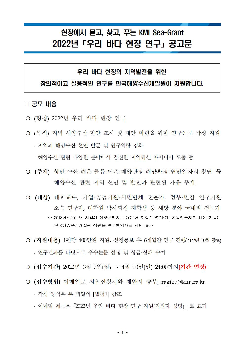 현장에서 묻고, 찾고, 푸는 KMI Sea-Grant 2022년 「우리 바다 현장 연구」공고문 우리 바다 현장의 지역발전을 위한 창의적이고 실용적인 연구를 한국해양수산개발원이 지원합니다. 공모 내용 (명칭) 2022년 우리 바다 현장 연구 (목적) 지역 해양수산 현안 조사 및 대안 마련을 위한 연구논문 작성 지원 - 지역의 해양수산 현안 발굴 및 연구역량 강화 - 해양수산 관련 다양한 분야에서 참신한 지역혁신 아이디어 도출 등 (주제) 항만·수산·해운·물류·어촌·해양관광·해양환경·연안일자리·청년 등 해양수산 관련 지역 현안 및 발전과 관련된 자유 주제 (대상) 대학교수, 기업·공공기관·시민단체 전문가, 정부·민간 연구기관 소속 연구자, 대학원 박사과정 재학생 등 해당 분야 국내외 전문가 ※ 2018~2021년 사업의 연구책임자는 2022년 재접수 불가(단, 공동연구자로 참여 가능) 한국해양수산개발원 직원은 연구책임자로 지원 불가 (지원내용) 1편당 400만원 지원, 선정통보 후 6개월간 연구 진행(2022년 10월 종료) 연구결과를 바탕으로 우수논문 선정 및 상금·상패 수여 (접수기간) 2022년 3월 7일(월) ~ 4월 10일(일) 24:00(기간 연장) (접수 방법) 이메일로 지원신청서와 제안서 송부, region@kmi.re.kr - 작성 양식은 본 파일의 [별첨1] 참조 - 이메일 제목은「2022년 우리 바다 현장 연구 지원(지원자 성명)」로 표기