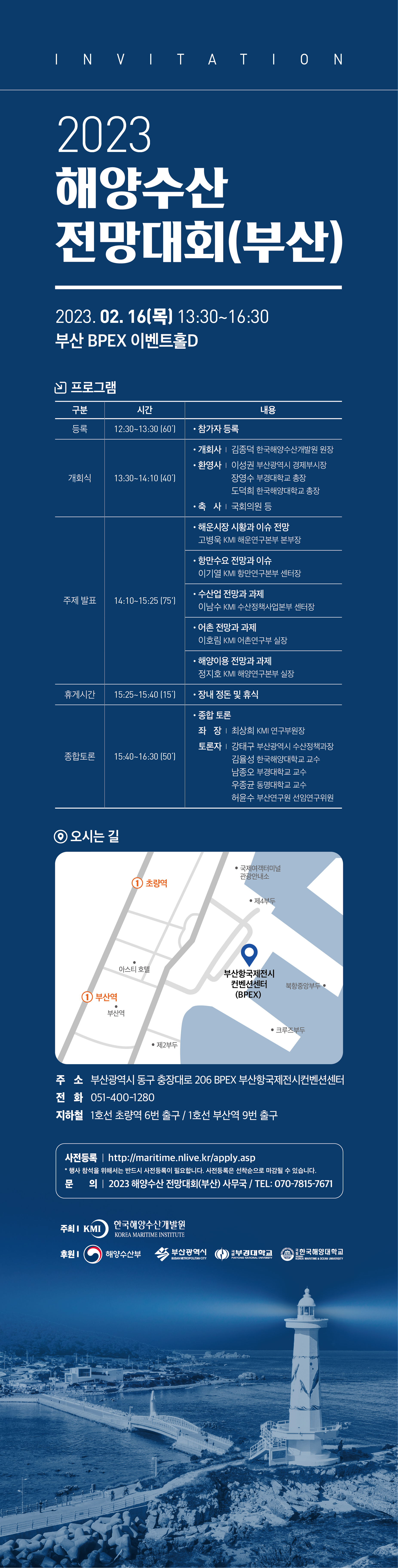 2023 해양수산 전망대회(부산) 2023.02.16(목) 13:30~16:30 부산 BPEX 이벤트홀D 프로그램 구분 시간 내용 등록 12:30~13:30[60] 참가자 등록 개회식 13:30~14:10[40] 개회사 김종덕 한국해양수산개발원 원장 환영사 이성권 부산광역시 경제부시장 장영수 부경대학교 총장 도덕희 한국해양대학교 총장 축사 국회의원 등 주제발표 14:10~15:25[75] 해운시장 시황과 이슈 전망 고병욱 KMI 해운연구 본부장 항만수요 전망과 이슈 이기열 KMI 항만연구본부 센터장 수산업 전망과 과제 이남수 KMI 수산정책사업본부 센터장 어촌 전망과 과제 이호림 KMI 어촌연구부 실장 해양이용 전망과 과제 정지호 KMI 해양연구본부 실장 휴게시간 15:25~15:40[15] 장내 정돈 및 휴식 종합토론 15:40~16:30[50] 종합 토론 좌장 최상희 KMI 연구부원장 토론자 강태구 부산광역시 수산정책과장 김율성 한국해양대학교 교수 남종오 부경대학교 교수 우종균 동명대학교 교수 허윤수 부산연구원 선임연구위원  오시는길 부산광역시 동구 충장대로 206 BPEX 부산항국제전시컨벤션센터 전화 051-400-1280 지하철 1호선 초량역 6번 출구 / 1호선 부산역 9번 출구 사전등록 http://maritime.nlive.kr/apply.asp * 행사 참석을 위해서는 반드시 사전등록이 필요합니다. 사전등록은 선착순으로 마감될 수 있습니다. 문의 2023 해양수산 전망대회(부산)사무국 /TEL : 070-7815-7671 주최 KMI 한국해양수산개발원 KOREA MARITIME INSTITUTE 후원 해양수산부 부산광역시 부경대학교 한국해양대학교