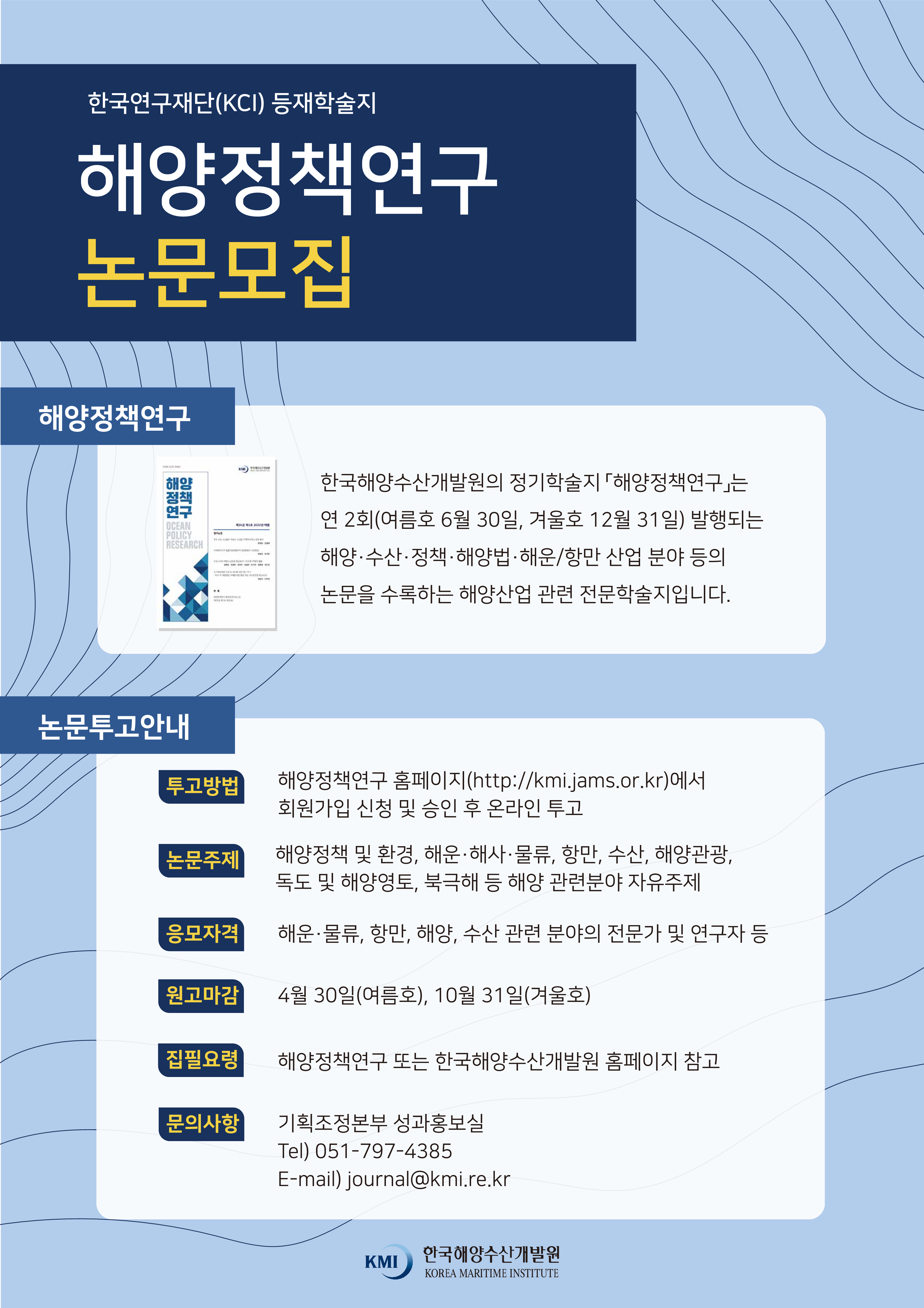 한국연구재단(KCI) 등재학술지 해양정책연구 논문모집. 해양정책연구 한국해양수산개발원의 정기학술지 [해양정책연구]는 연 2회(여름호 6월 30일, 겨울호 12월 31일) 발행되는 해양·수산·정책·해양법·해운/항만 산업 분야 등의 논문을 수록하는 해양산업 관련 전문학술지입니다. 논문투고안내 투고방법-해양정책연구 홈페이지(http://kmi.jams.or.kr)에서 회원가입 신청 및 승인 후 온라인 투고 논문주제-해양정책 및 환경, 해운·해사·물류, 항만, 수산, 해양관광, 독도 및 해양영토, 북극해 등 해양 관련분야 자유주제 응모자격-해운·물류·, 항만, 해양, 수산 관련 분야의 전문가 및 연구자 등 원고마감-4월30일(여름호), 10월 31일(겨울호) 집필요령-해양정책연구 또는 한국해양수산개발원 홈페이지 참고 문의사항-기획조정본부 성과홍보실 Tel)051-797-4385 E-mail)journal@kmi.re.kr KMI 한국해양수산개발원 KOREA MARITIME INSTITUTE