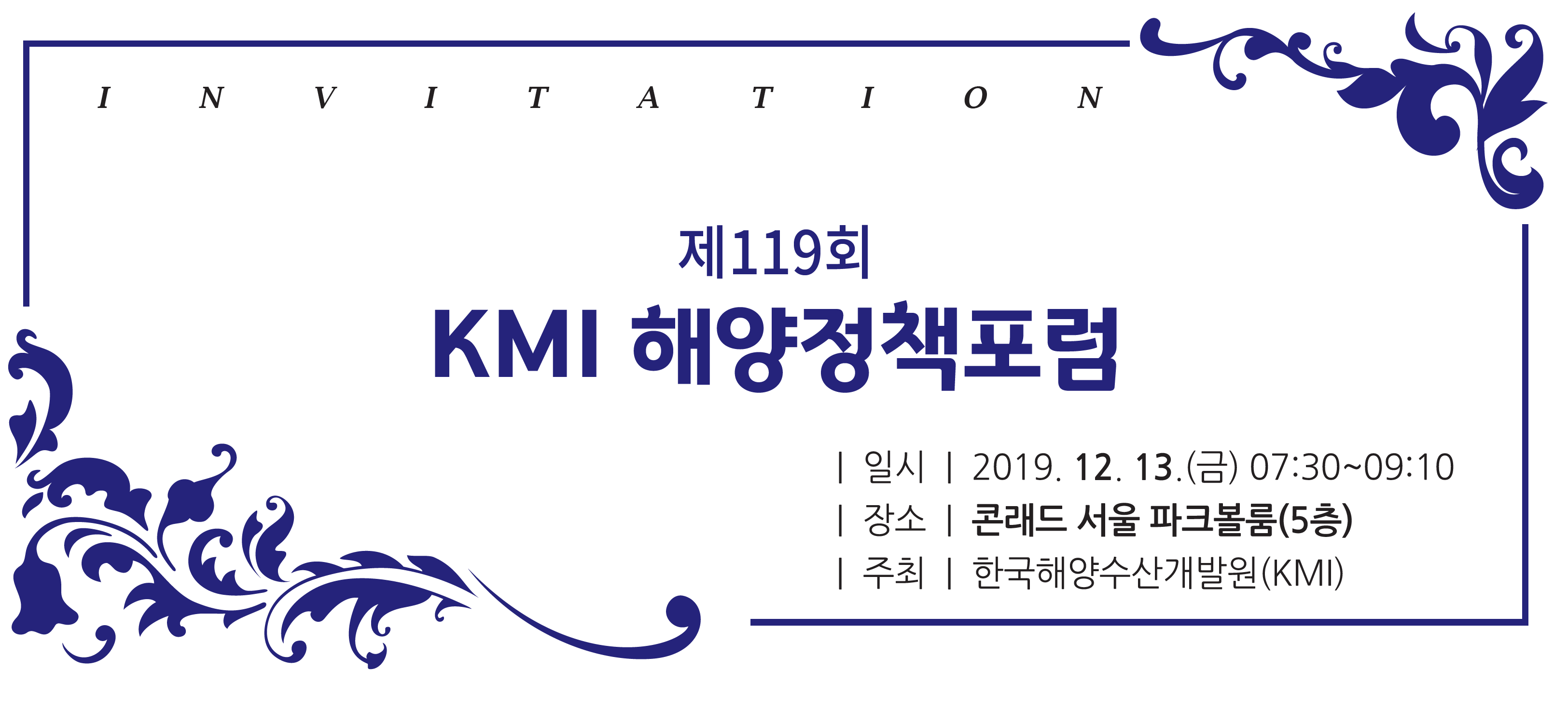 제 119회 KMI 해양정책포럼 | 일시 | 2019.12.13(금) 07:30~09:10 | 장소 | 콘래드 서울 파크볼룸(5층) | 주최 | 한국해양수산개발원(KMI)